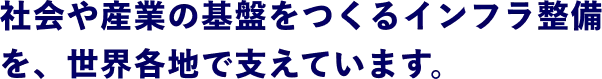 社会や産業の基盤をつくるインフラ整備を、世界各地で支えています。