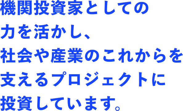 機関投資家としての力を活かし、社会や産業のこれからを支えるプロジェクトに投資しています。